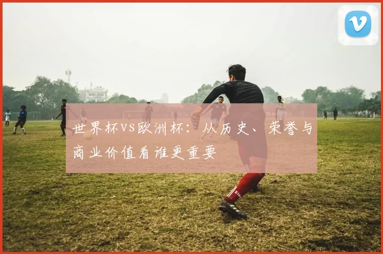 世界杯vs欧洲杯：从历史、荣誉与商业价值看谁更重要