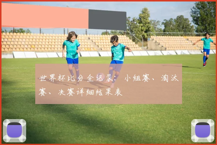 世界杯比分全记录：小组赛、淘汰赛、决赛详细结果表